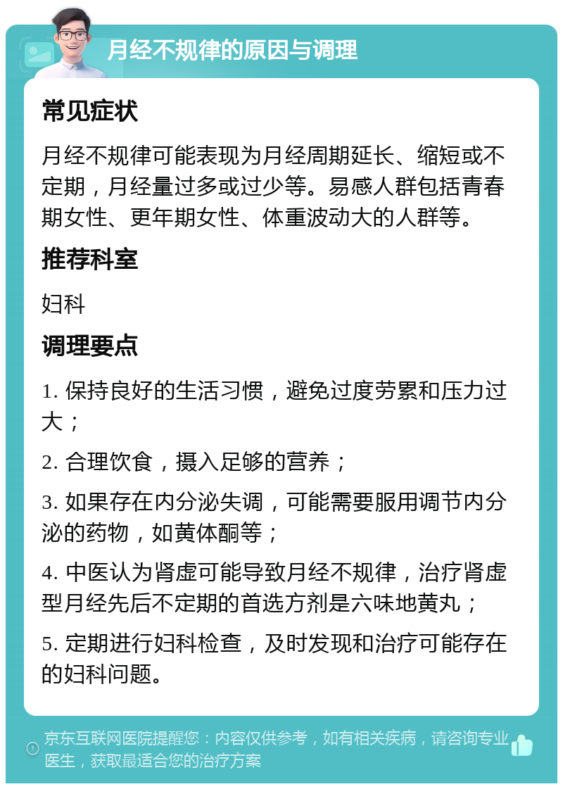 月经不规律的原因与调理 常见症状 月经不规律可能表现为月经周期延长、缩短或不定期，月经量过多或过少等。易感人群包括青春期女性、更年期女性、体重波动大的人群等。 推荐科室 妇科 调理要点 1. 保持良好的生活习惯，避免过度劳累和压力过大； 2. 合理饮食，摄入足够的营养； 3. 如果存在内分泌失调，可能需要服用调节内分泌的药物，如黄体酮等； 4. 中医认为肾虚可能导致月经不规律，治疗肾虚型月经先后不定期的首选方剂是六味地黄丸； 5. 定期进行妇科检查，及时发现和治疗可能存在的妇科问题。