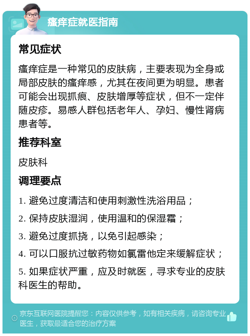 瘙痒症就医指南 常见症状 瘙痒症是一种常见的皮肤病，主要表现为全身或局部皮肤的瘙痒感，尤其在夜间更为明显。患者可能会出现抓痕、皮肤增厚等症状，但不一定伴随皮疹。易感人群包括老年人、孕妇、慢性肾病患者等。 推荐科室 皮肤科 调理要点 1. 避免过度清洁和使用刺激性洗浴用品； 2. 保持皮肤湿润，使用温和的保湿霜； 3. 避免过度抓挠，以免引起感染； 4. 可以口服抗过敏药物如氯雷他定来缓解症状； 5. 如果症状严重，应及时就医，寻求专业的皮肤科医生的帮助。