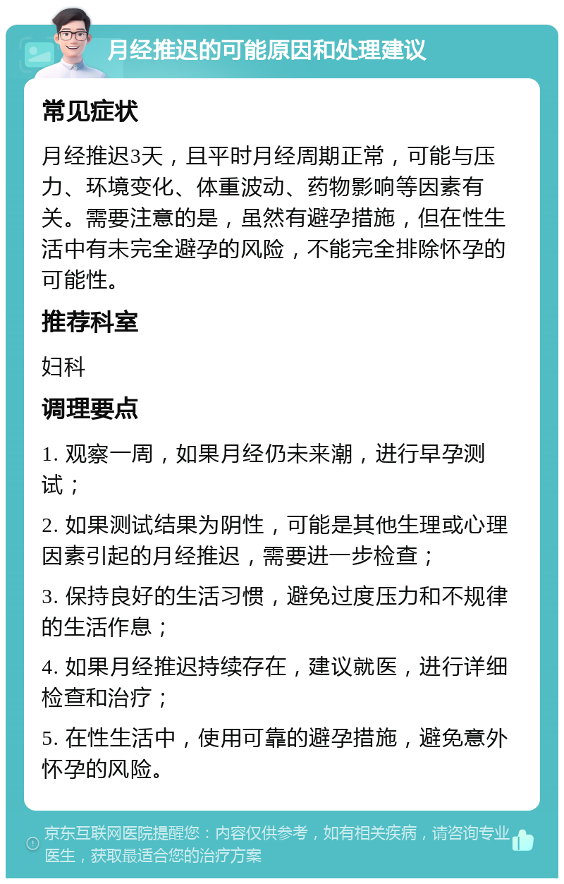 月经推迟的可能原因和处理建议 常见症状 月经推迟3天，且平时月经周期正常，可能与压力、环境变化、体重波动、药物影响等因素有关。需要注意的是，虽然有避孕措施，但在性生活中有未完全避孕的风险，不能完全排除怀孕的可能性。 推荐科室 妇科 调理要点 1. 观察一周，如果月经仍未来潮，进行早孕测试； 2. 如果测试结果为阴性，可能是其他生理或心理因素引起的月经推迟，需要进一步检查； 3. 保持良好的生活习惯，避免过度压力和不规律的生活作息； 4. 如果月经推迟持续存在，建议就医，进行详细检查和治疗； 5. 在性生活中，使用可靠的避孕措施，避免意外怀孕的风险。