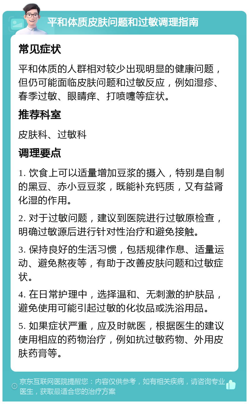 平和体质皮肤问题和过敏调理指南 常见症状 平和体质的人群相对较少出现明显的健康问题，但仍可能面临皮肤问题和过敏反应，例如湿疹、春季过敏、眼睛痒、打喷嚏等症状。 推荐科室 皮肤科、过敏科 调理要点 1. 饮食上可以适量增加豆浆的摄入，特别是自制的黑豆、赤小豆豆浆，既能补充钙质，又有益肾化湿的作用。 2. 对于过敏问题，建议到医院进行过敏原检查，明确过敏源后进行针对性治疗和避免接触。 3. 保持良好的生活习惯，包括规律作息、适量运动、避免熬夜等，有助于改善皮肤问题和过敏症状。 4. 在日常护理中，选择温和、无刺激的护肤品，避免使用可能引起过敏的化妆品或洗浴用品。 5. 如果症状严重，应及时就医，根据医生的建议使用相应的药物治疗，例如抗过敏药物、外用皮肤药膏等。