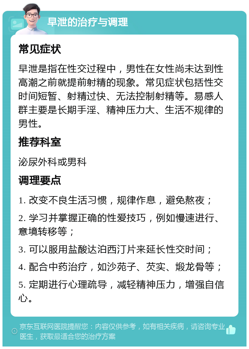 早泄的治疗与调理 常见症状 早泄是指在性交过程中，男性在女性尚未达到性高潮之前就提前射精的现象。常见症状包括性交时间短暂、射精过快、无法控制射精等。易感人群主要是长期手淫、精神压力大、生活不规律的男性。 推荐科室 泌尿外科或男科 调理要点 1. 改变不良生活习惯，规律作息，避免熬夜； 2. 学习并掌握正确的性爱技巧，例如慢速进行、意境转移等； 3. 可以服用盐酸达泊西汀片来延长性交时间； 4. 配合中药治疗，如沙苑子、芡实、煅龙骨等； 5. 定期进行心理疏导，减轻精神压力，增强自信心。