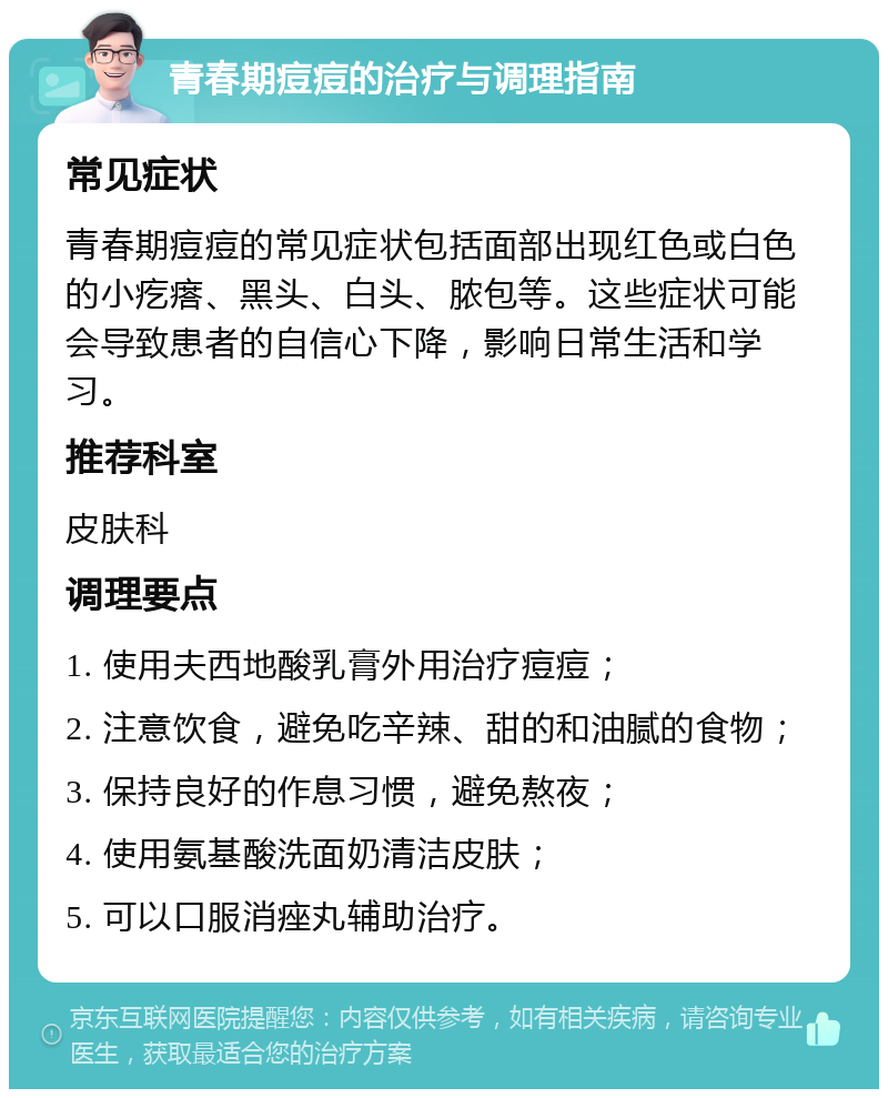 青春期痘痘的治疗与调理指南 常见症状 青春期痘痘的常见症状包括面部出现红色或白色的小疙瘩、黑头、白头、脓包等。这些症状可能会导致患者的自信心下降，影响日常生活和学习。 推荐科室 皮肤科 调理要点 1. 使用夫西地酸乳膏外用治疗痘痘； 2. 注意饮食，避免吃辛辣、甜的和油腻的食物； 3. 保持良好的作息习惯，避免熬夜； 4. 使用氨基酸洗面奶清洁皮肤； 5. 可以口服消痤丸辅助治疗。