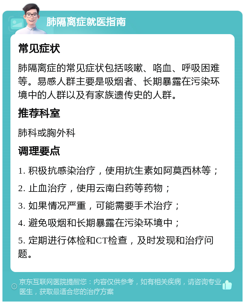 肺隔离症就医指南 常见症状 肺隔离症的常见症状包括咳嗽、咯血、呼吸困难等。易感人群主要是吸烟者、长期暴露在污染环境中的人群以及有家族遗传史的人群。 推荐科室 肺科或胸外科 调理要点 1. 积极抗感染治疗，使用抗生素如阿莫西林等； 2. 止血治疗，使用云南白药等药物； 3. 如果情况严重，可能需要手术治疗； 4. 避免吸烟和长期暴露在污染环境中； 5. 定期进行体检和CT检查，及时发现和治疗问题。