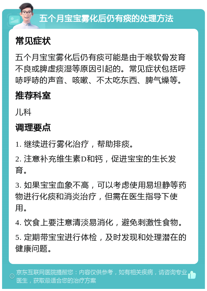 五个月宝宝雾化后仍有痰的处理方法 常见症状 五个月宝宝雾化后仍有痰可能是由于喉软骨发育不良或脾虚痰湿等原因引起的。常见症状包括呼哧呼哧的声音、咳嗽、不太吃东西、脾气燥等。 推荐科室 儿科 调理要点 1. 继续进行雾化治疗，帮助排痰。 2. 注意补充维生素D和钙，促进宝宝的生长发育。 3. 如果宝宝血象不高，可以考虑使用易坦静等药物进行化痰和消炎治疗，但需在医生指导下使用。 4. 饮食上要注意清淡易消化，避免刺激性食物。 5. 定期带宝宝进行体检，及时发现和处理潜在的健康问题。