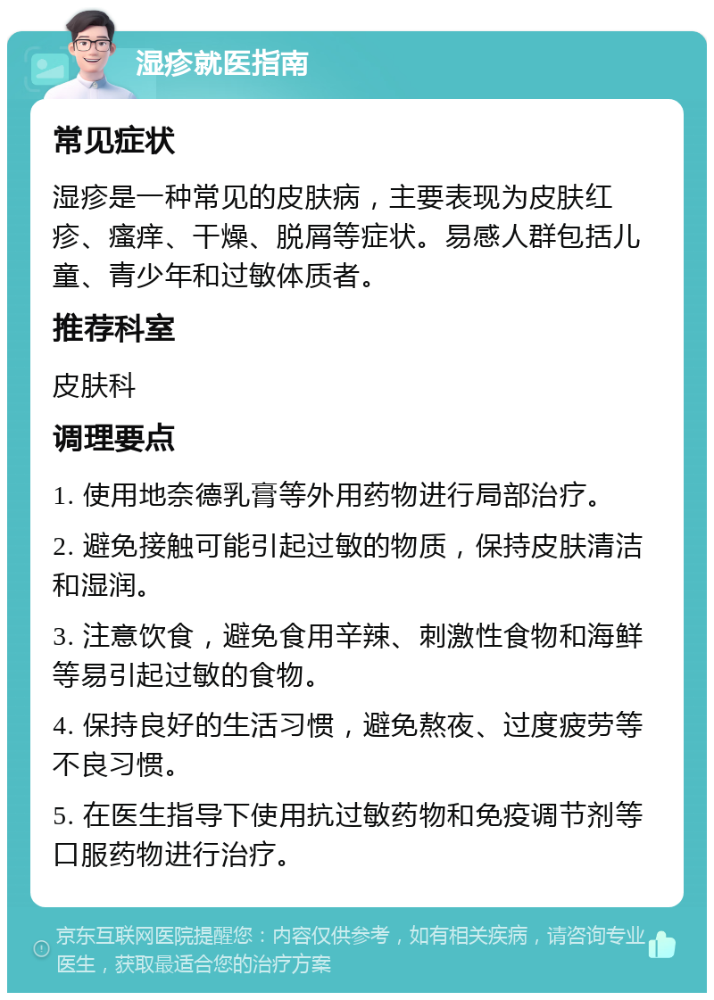 湿疹就医指南 常见症状 湿疹是一种常见的皮肤病，主要表现为皮肤红疹、瘙痒、干燥、脱屑等症状。易感人群包括儿童、青少年和过敏体质者。 推荐科室 皮肤科 调理要点 1. 使用地奈德乳膏等外用药物进行局部治疗。 2. 避免接触可能引起过敏的物质，保持皮肤清洁和湿润。 3. 注意饮食，避免食用辛辣、刺激性食物和海鲜等易引起过敏的食物。 4. 保持良好的生活习惯，避免熬夜、过度疲劳等不良习惯。 5. 在医生指导下使用抗过敏药物和免疫调节剂等口服药物进行治疗。