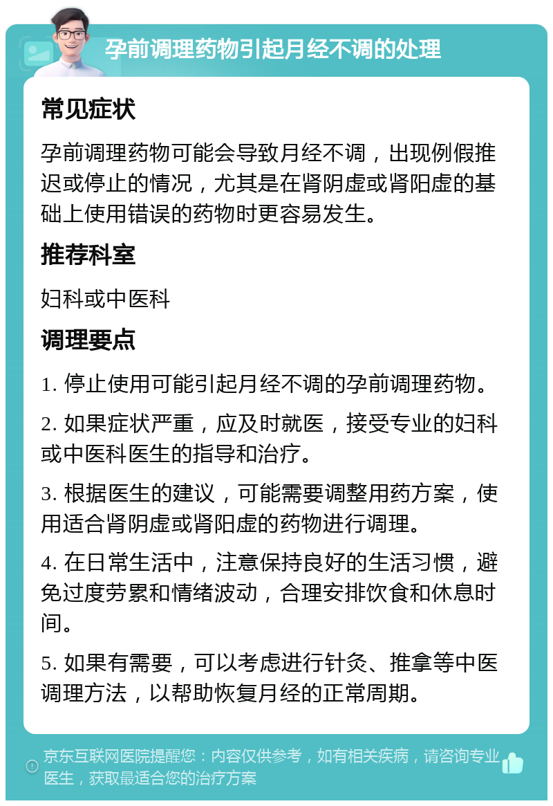 孕前调理药物引起月经不调的处理 常见症状 孕前调理药物可能会导致月经不调，出现例假推迟或停止的情况，尤其是在肾阴虚或肾阳虚的基础上使用错误的药物时更容易发生。 推荐科室 妇科或中医科 调理要点 1. 停止使用可能引起月经不调的孕前调理药物。 2. 如果症状严重，应及时就医，接受专业的妇科或中医科医生的指导和治疗。 3. 根据医生的建议，可能需要调整用药方案，使用适合肾阴虚或肾阳虚的药物进行调理。 4. 在日常生活中，注意保持良好的生活习惯，避免过度劳累和情绪波动，合理安排饮食和休息时间。 5. 如果有需要，可以考虑进行针灸、推拿等中医调理方法，以帮助恢复月经的正常周期。