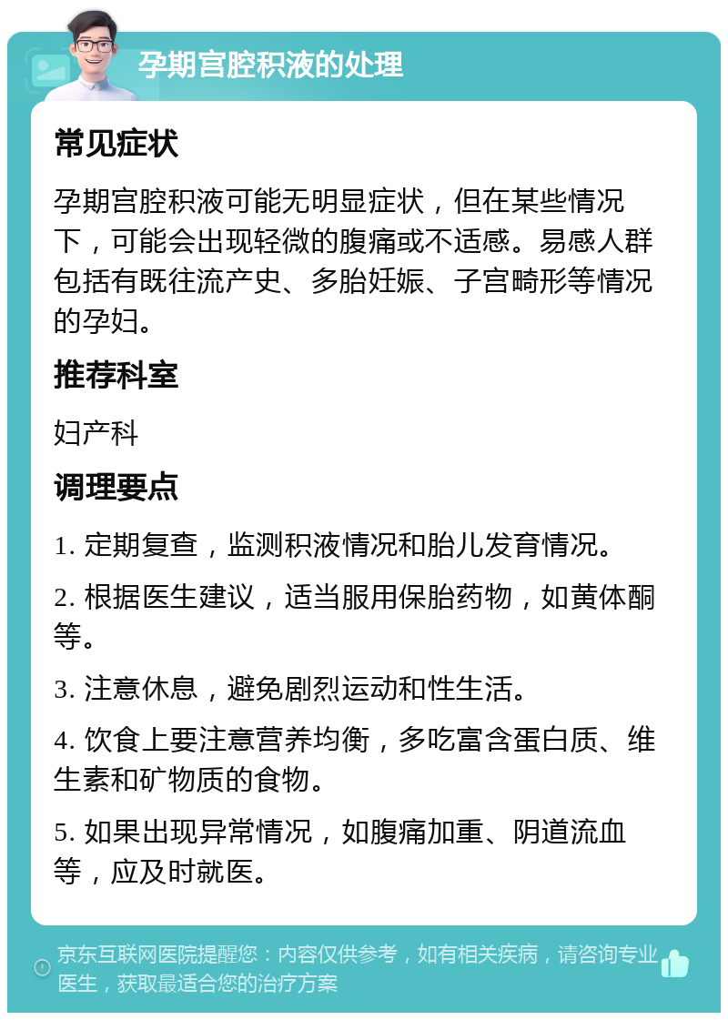 孕期宫腔积液的处理 常见症状 孕期宫腔积液可能无明显症状，但在某些情况下，可能会出现轻微的腹痛或不适感。易感人群包括有既往流产史、多胎妊娠、子宫畸形等情况的孕妇。 推荐科室 妇产科 调理要点 1. 定期复查，监测积液情况和胎儿发育情况。 2. 根据医生建议，适当服用保胎药物，如黄体酮等。 3. 注意休息，避免剧烈运动和性生活。 4. 饮食上要注意营养均衡，多吃富含蛋白质、维生素和矿物质的食物。 5. 如果出现异常情况，如腹痛加重、阴道流血等，应及时就医。