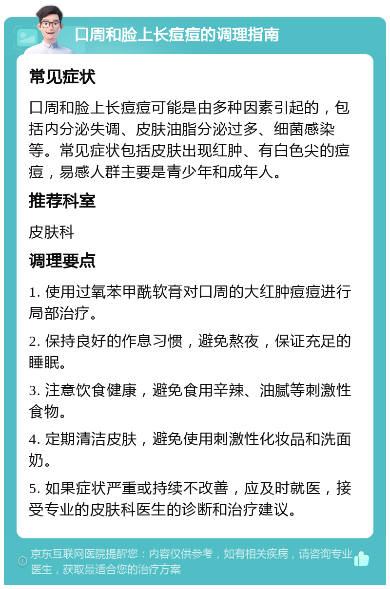 口周和脸上长痘痘的调理指南 常见症状 口周和脸上长痘痘可能是由多种因素引起的，包括内分泌失调、皮肤油脂分泌过多、细菌感染等。常见症状包括皮肤出现红肿、有白色尖的痘痘，易感人群主要是青少年和成年人。 推荐科室 皮肤科 调理要点 1. 使用过氧苯甲酰软膏对口周的大红肿痘痘进行局部治疗。 2. 保持良好的作息习惯，避免熬夜，保证充足的睡眠。 3. 注意饮食健康，避免食用辛辣、油腻等刺激性食物。 4. 定期清洁皮肤，避免使用刺激性化妆品和洗面奶。 5. 如果症状严重或持续不改善，应及时就医，接受专业的皮肤科医生的诊断和治疗建议。