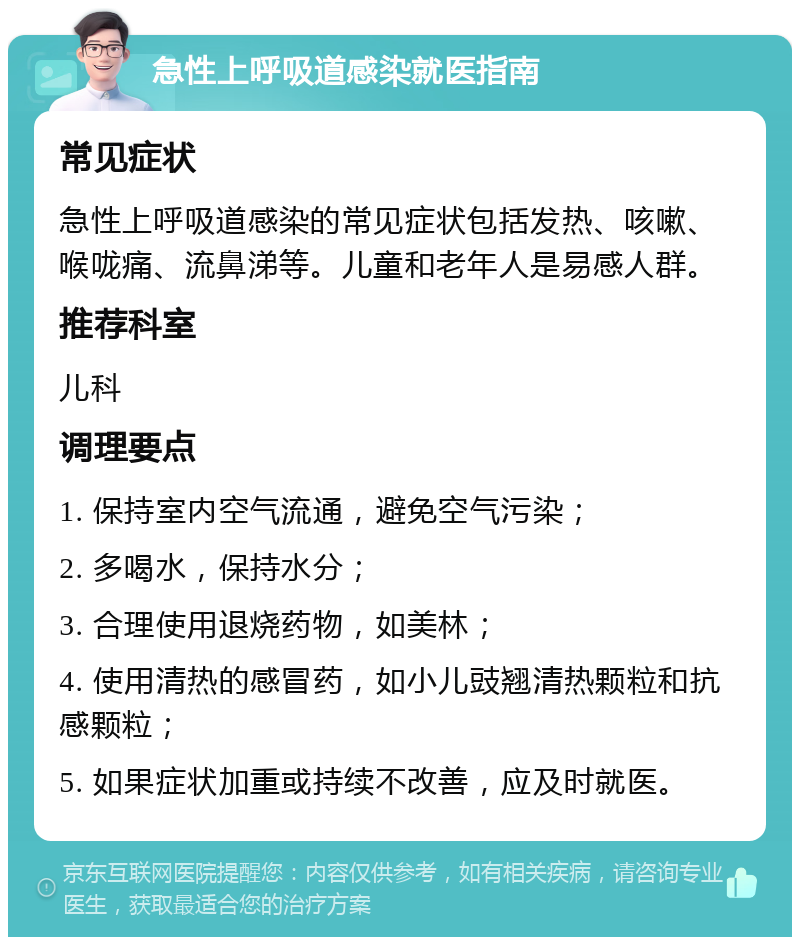 急性上呼吸道感染就医指南 常见症状 急性上呼吸道感染的常见症状包括发热、咳嗽、喉咙痛、流鼻涕等。儿童和老年人是易感人群。 推荐科室 儿科 调理要点 1. 保持室内空气流通，避免空气污染； 2. 多喝水，保持水分； 3. 合理使用退烧药物，如美林； 4. 使用清热的感冒药，如小儿豉翘清热颗粒和抗感颗粒； 5. 如果症状加重或持续不改善，应及时就医。