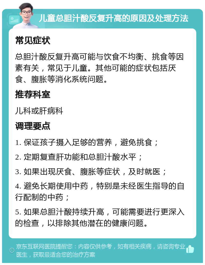 儿童总胆汁酸反复升高的原因及处理方法 常见症状 总胆汁酸反复升高可能与饮食不均衡、挑食等因素有关，常见于儿童。其他可能的症状包括厌食、腹胀等消化系统问题。 推荐科室 儿科或肝病科 调理要点 1. 保证孩子摄入足够的营养，避免挑食； 2. 定期复查肝功能和总胆汁酸水平； 3. 如果出现厌食、腹胀等症状，及时就医； 4. 避免长期使用中药，特别是未经医生指导的自行配制的中药； 5. 如果总胆汁酸持续升高，可能需要进行更深入的检查，以排除其他潜在的健康问题。