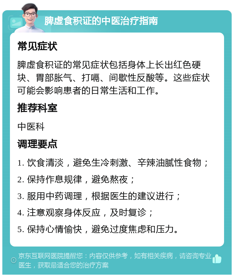 脾虚食积证的中医治疗指南 常见症状 脾虚食积证的常见症状包括身体上长出红色硬块、胃部胀气、打嗝、间歇性反酸等。这些症状可能会影响患者的日常生活和工作。 推荐科室 中医科 调理要点 1. 饮食清淡，避免生冷刺激、辛辣油腻性食物； 2. 保持作息规律，避免熬夜； 3. 服用中药调理，根据医生的建议进行； 4. 注意观察身体反应，及时复诊； 5. 保持心情愉快，避免过度焦虑和压力。