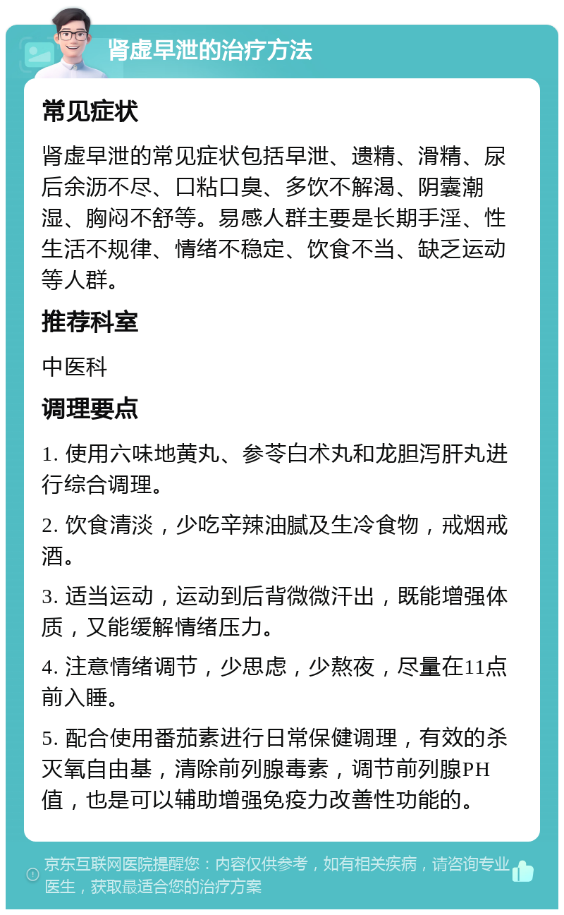 肾虚早泄的治疗方法 常见症状 肾虚早泄的常见症状包括早泄、遗精、滑精、尿后余沥不尽、口粘口臭、多饮不解渴、阴囊潮湿、胸闷不舒等。易感人群主要是长期手淫、性生活不规律、情绪不稳定、饮食不当、缺乏运动等人群。 推荐科室 中医科 调理要点 1. 使用六味地黄丸、参苓白术丸和龙胆泻肝丸进行综合调理。 2. 饮食清淡，少吃辛辣油腻及生冷食物，戒烟戒酒。 3. 适当运动，运动到后背微微汗出，既能增强体质，又能缓解情绪压力。 4. 注意情绪调节，少思虑，少熬夜，尽量在11点前入睡。 5. 配合使用番茄素进行日常保健调理，有效的杀灭氧自由基，清除前列腺毒素，调节前列腺PH值，也是可以辅助增强免疫力改善性功能的。