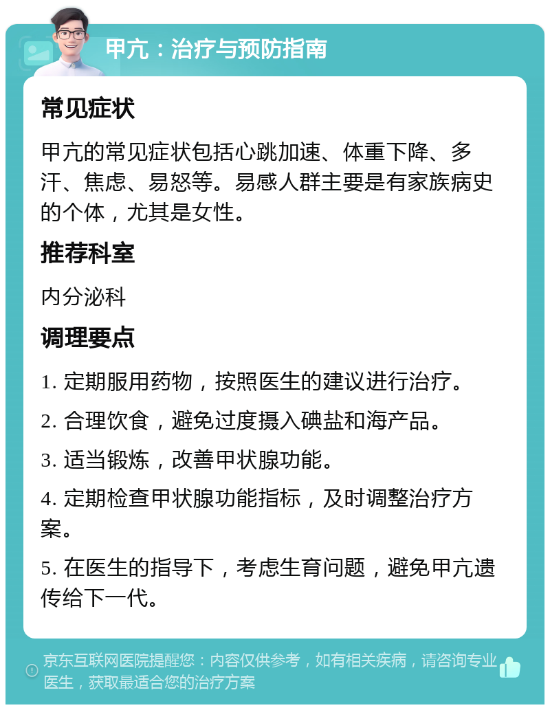 甲亢：治疗与预防指南 常见症状 甲亢的常见症状包括心跳加速、体重下降、多汗、焦虑、易怒等。易感人群主要是有家族病史的个体，尤其是女性。 推荐科室 内分泌科 调理要点 1. 定期服用药物，按照医生的建议进行治疗。 2. 合理饮食，避免过度摄入碘盐和海产品。 3. 适当锻炼，改善甲状腺功能。 4. 定期检查甲状腺功能指标，及时调整治疗方案。 5. 在医生的指导下，考虑生育问题，避免甲亢遗传给下一代。