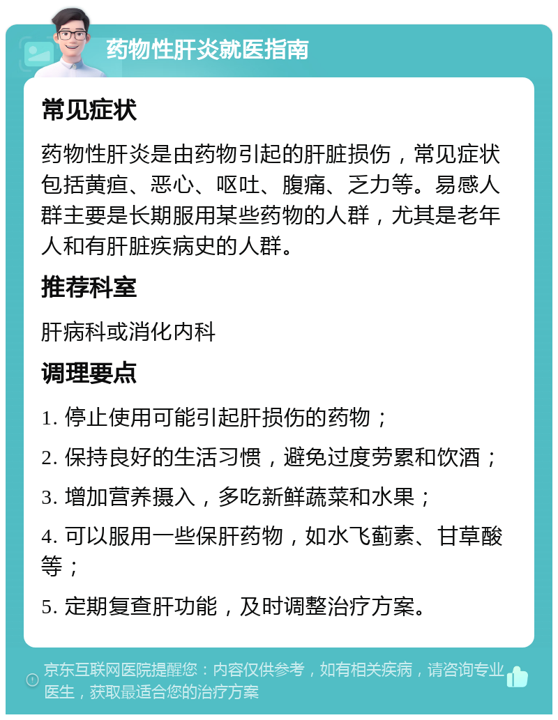 药物性肝炎就医指南 常见症状 药物性肝炎是由药物引起的肝脏损伤，常见症状包括黄疸、恶心、呕吐、腹痛、乏力等。易感人群主要是长期服用某些药物的人群，尤其是老年人和有肝脏疾病史的人群。 推荐科室 肝病科或消化内科 调理要点 1. 停止使用可能引起肝损伤的药物； 2. 保持良好的生活习惯，避免过度劳累和饮酒； 3. 增加营养摄入，多吃新鲜蔬菜和水果； 4. 可以服用一些保肝药物，如水飞蓟素、甘草酸等； 5. 定期复查肝功能，及时调整治疗方案。