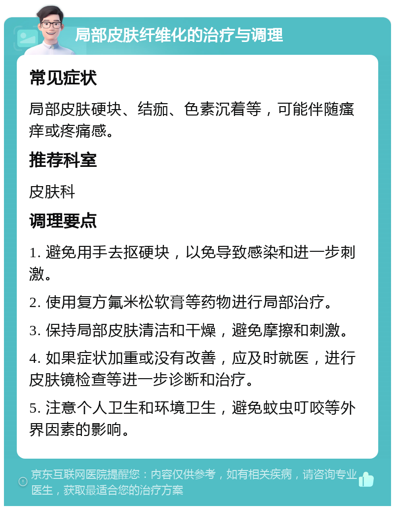 局部皮肤纤维化的治疗与调理 常见症状 局部皮肤硬块、结痂、色素沉着等，可能伴随瘙痒或疼痛感。 推荐科室 皮肤科 调理要点 1. 避免用手去抠硬块，以免导致感染和进一步刺激。 2. 使用复方氟米松软膏等药物进行局部治疗。 3. 保持局部皮肤清洁和干燥，避免摩擦和刺激。 4. 如果症状加重或没有改善，应及时就医，进行皮肤镜检查等进一步诊断和治疗。 5. 注意个人卫生和环境卫生，避免蚊虫叮咬等外界因素的影响。