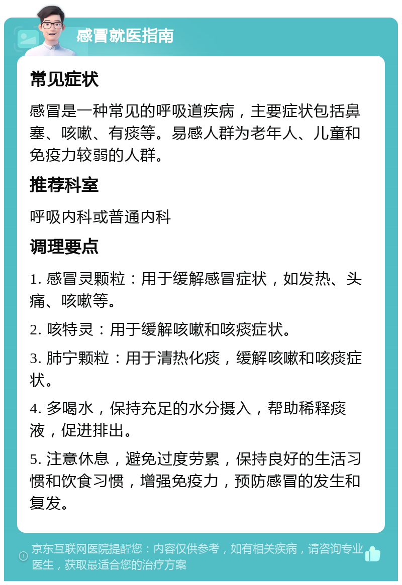 感冒就医指南 常见症状 感冒是一种常见的呼吸道疾病，主要症状包括鼻塞、咳嗽、有痰等。易感人群为老年人、儿童和免疫力较弱的人群。 推荐科室 呼吸内科或普通内科 调理要点 1. 感冒灵颗粒：用于缓解感冒症状，如发热、头痛、咳嗽等。 2. 咳特灵：用于缓解咳嗽和咳痰症状。 3. 肺宁颗粒：用于清热化痰，缓解咳嗽和咳痰症状。 4. 多喝水，保持充足的水分摄入，帮助稀释痰液，促进排出。 5. 注意休息，避免过度劳累，保持良好的生活习惯和饮食习惯，增强免疫力，预防感冒的发生和复发。