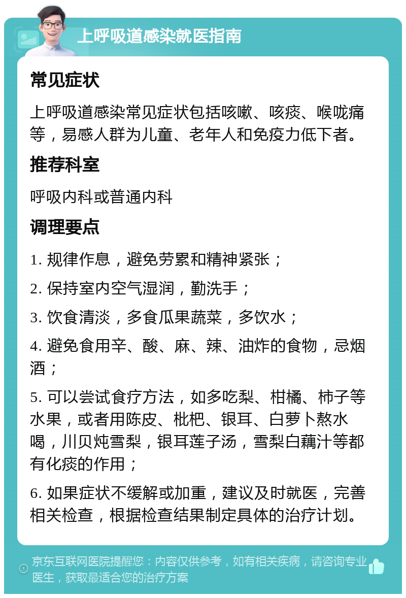 上呼吸道感染就医指南 常见症状 上呼吸道感染常见症状包括咳嗽、咳痰、喉咙痛等，易感人群为儿童、老年人和免疫力低下者。 推荐科室 呼吸内科或普通内科 调理要点 1. 规律作息，避免劳累和精神紧张； 2. 保持室内空气湿润，勤洗手； 3. 饮食清淡，多食瓜果蔬菜，多饮水； 4. 避免食用辛、酸、麻、辣、油炸的食物，忌烟酒； 5. 可以尝试食疗方法，如多吃梨、柑橘、柿子等水果，或者用陈皮、枇杷、银耳、白萝卜熬水喝，川贝炖雪梨，银耳莲子汤，雪梨白藕汁等都有化痰的作用； 6. 如果症状不缓解或加重，建议及时就医，完善相关检查，根据检查结果制定具体的治疗计划。