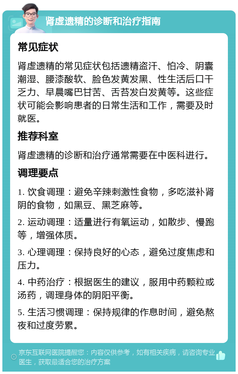 肾虚遗精的诊断和治疗指南 常见症状 肾虚遗精的常见症状包括遗精盗汗、怕冷、阴囊潮湿、腰漆酸软、脸色发黄发黑、性生活后口干乏力、早晨嘴巴甘苦、舌苔发白发黄等。这些症状可能会影响患者的日常生活和工作，需要及时就医。 推荐科室 肾虚遗精的诊断和治疗通常需要在中医科进行。 调理要点 1. 饮食调理：避免辛辣刺激性食物，多吃滋补肾阴的食物，如黑豆、黑芝麻等。 2. 运动调理：适量进行有氧运动，如散步、慢跑等，增强体质。 3. 心理调理：保持良好的心态，避免过度焦虑和压力。 4. 中药治疗：根据医生的建议，服用中药颗粒或汤药，调理身体的阴阳平衡。 5. 生活习惯调理：保持规律的作息时间，避免熬夜和过度劳累。