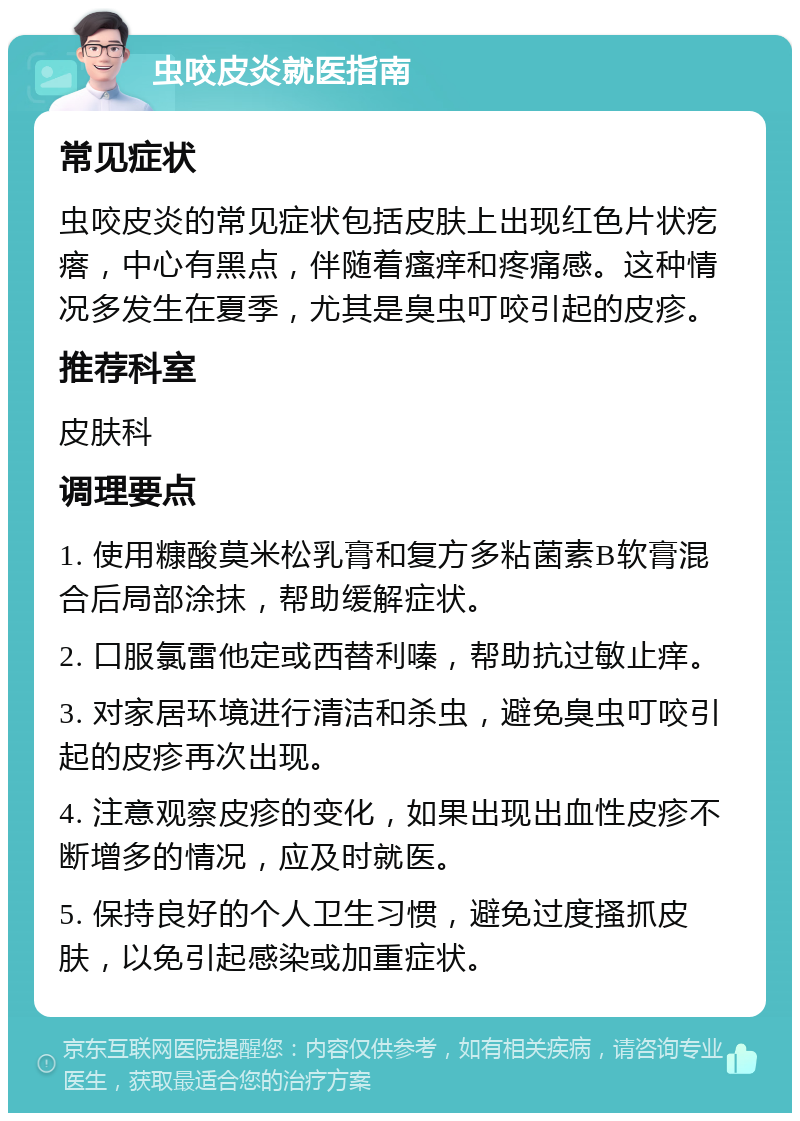 虫咬皮炎就医指南 常见症状 虫咬皮炎的常见症状包括皮肤上出现红色片状疙瘩，中心有黑点，伴随着瘙痒和疼痛感。这种情况多发生在夏季，尤其是臭虫叮咬引起的皮疹。 推荐科室 皮肤科 调理要点 1. 使用糠酸莫米松乳膏和复方多粘菌素B软膏混合后局部涂抹，帮助缓解症状。 2. 口服氯雷他定或西替利嗪，帮助抗过敏止痒。 3. 对家居环境进行清洁和杀虫，避免臭虫叮咬引起的皮疹再次出现。 4. 注意观察皮疹的变化，如果出现出血性皮疹不断增多的情况，应及时就医。 5. 保持良好的个人卫生习惯，避免过度搔抓皮肤，以免引起感染或加重症状。