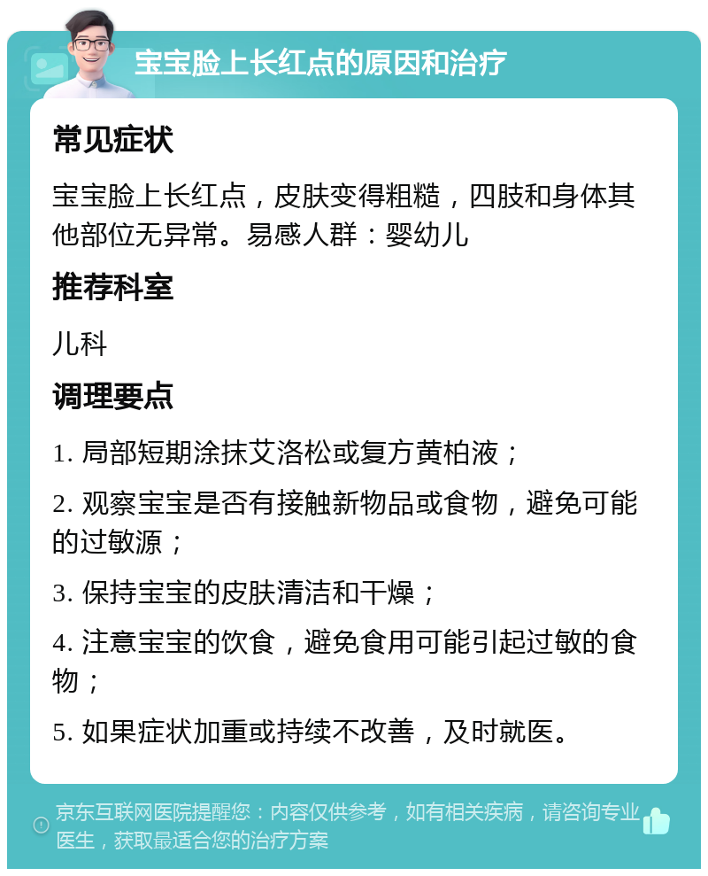 宝宝脸上长红点的原因和治疗 常见症状 宝宝脸上长红点，皮肤变得粗糙，四肢和身体其他部位无异常。易感人群：婴幼儿 推荐科室 儿科 调理要点 1. 局部短期涂抹艾洛松或复方黄柏液； 2. 观察宝宝是否有接触新物品或食物，避免可能的过敏源； 3. 保持宝宝的皮肤清洁和干燥； 4. 注意宝宝的饮食，避免食用可能引起过敏的食物； 5. 如果症状加重或持续不改善，及时就医。