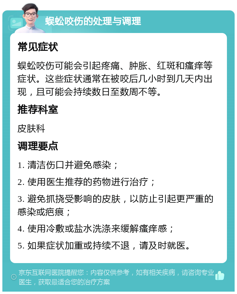 蜈蚣咬伤的处理与调理 常见症状 蜈蚣咬伤可能会引起疼痛、肿胀、红斑和瘙痒等症状。这些症状通常在被咬后几小时到几天内出现，且可能会持续数日至数周不等。 推荐科室 皮肤科 调理要点 1. 清洁伤口并避免感染； 2. 使用医生推荐的药物进行治疗； 3. 避免抓挠受影响的皮肤，以防止引起更严重的感染或疤痕； 4. 使用冷敷或盐水洗涤来缓解瘙痒感； 5. 如果症状加重或持续不退，请及时就医。