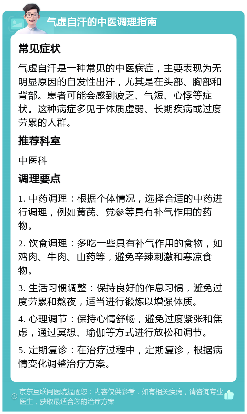 气虚自汗的中医调理指南 常见症状 气虚自汗是一种常见的中医病症，主要表现为无明显原因的自发性出汗，尤其是在头部、胸部和背部。患者可能会感到疲乏、气短、心悸等症状。这种病症多见于体质虚弱、长期疾病或过度劳累的人群。 推荐科室 中医科 调理要点 1. 中药调理：根据个体情况，选择合适的中药进行调理，例如黄芪、党参等具有补气作用的药物。 2. 饮食调理：多吃一些具有补气作用的食物，如鸡肉、牛肉、山药等，避免辛辣刺激和寒凉食物。 3. 生活习惯调整：保持良好的作息习惯，避免过度劳累和熬夜，适当进行锻炼以增强体质。 4. 心理调节：保持心情舒畅，避免过度紧张和焦虑，通过冥想、瑜伽等方式进行放松和调节。 5. 定期复诊：在治疗过程中，定期复诊，根据病情变化调整治疗方案。