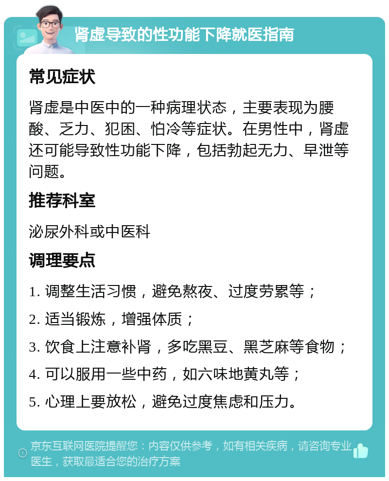 肾虚导致的性功能下降就医指南 常见症状 肾虚是中医中的一种病理状态，主要表现为腰酸、乏力、犯困、怕冷等症状。在男性中，肾虚还可能导致性功能下降，包括勃起无力、早泄等问题。 推荐科室 泌尿外科或中医科 调理要点 1. 调整生活习惯，避免熬夜、过度劳累等； 2. 适当锻炼，增强体质； 3. 饮食上注意补肾，多吃黑豆、黑芝麻等食物； 4. 可以服用一些中药，如六味地黄丸等； 5. 心理上要放松，避免过度焦虑和压力。