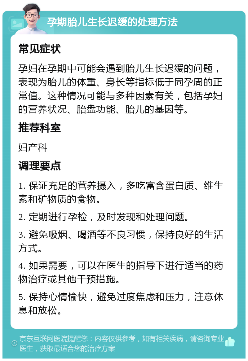 孕期胎儿生长迟缓的处理方法 常见症状 孕妇在孕期中可能会遇到胎儿生长迟缓的问题，表现为胎儿的体重、身长等指标低于同孕周的正常值。这种情况可能与多种因素有关，包括孕妇的营养状况、胎盘功能、胎儿的基因等。 推荐科室 妇产科 调理要点 1. 保证充足的营养摄入，多吃富含蛋白质、维生素和矿物质的食物。 2. 定期进行孕检，及时发现和处理问题。 3. 避免吸烟、喝酒等不良习惯，保持良好的生活方式。 4. 如果需要，可以在医生的指导下进行适当的药物治疗或其他干预措施。 5. 保持心情愉快，避免过度焦虑和压力，注意休息和放松。