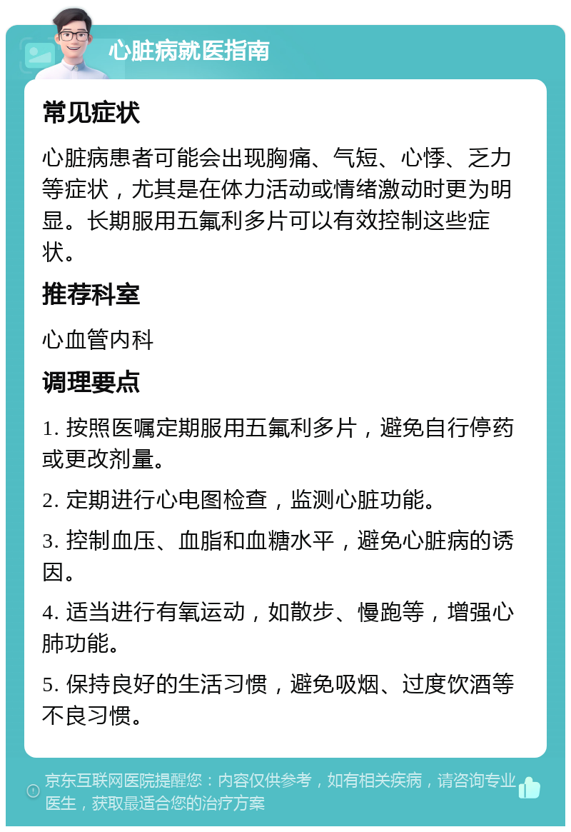 心脏病就医指南 常见症状 心脏病患者可能会出现胸痛、气短、心悸、乏力等症状，尤其是在体力活动或情绪激动时更为明显。长期服用五氟利多片可以有效控制这些症状。 推荐科室 心血管内科 调理要点 1. 按照医嘱定期服用五氟利多片，避免自行停药或更改剂量。 2. 定期进行心电图检查，监测心脏功能。 3. 控制血压、血脂和血糖水平，避免心脏病的诱因。 4. 适当进行有氧运动，如散步、慢跑等，增强心肺功能。 5. 保持良好的生活习惯，避免吸烟、过度饮酒等不良习惯。