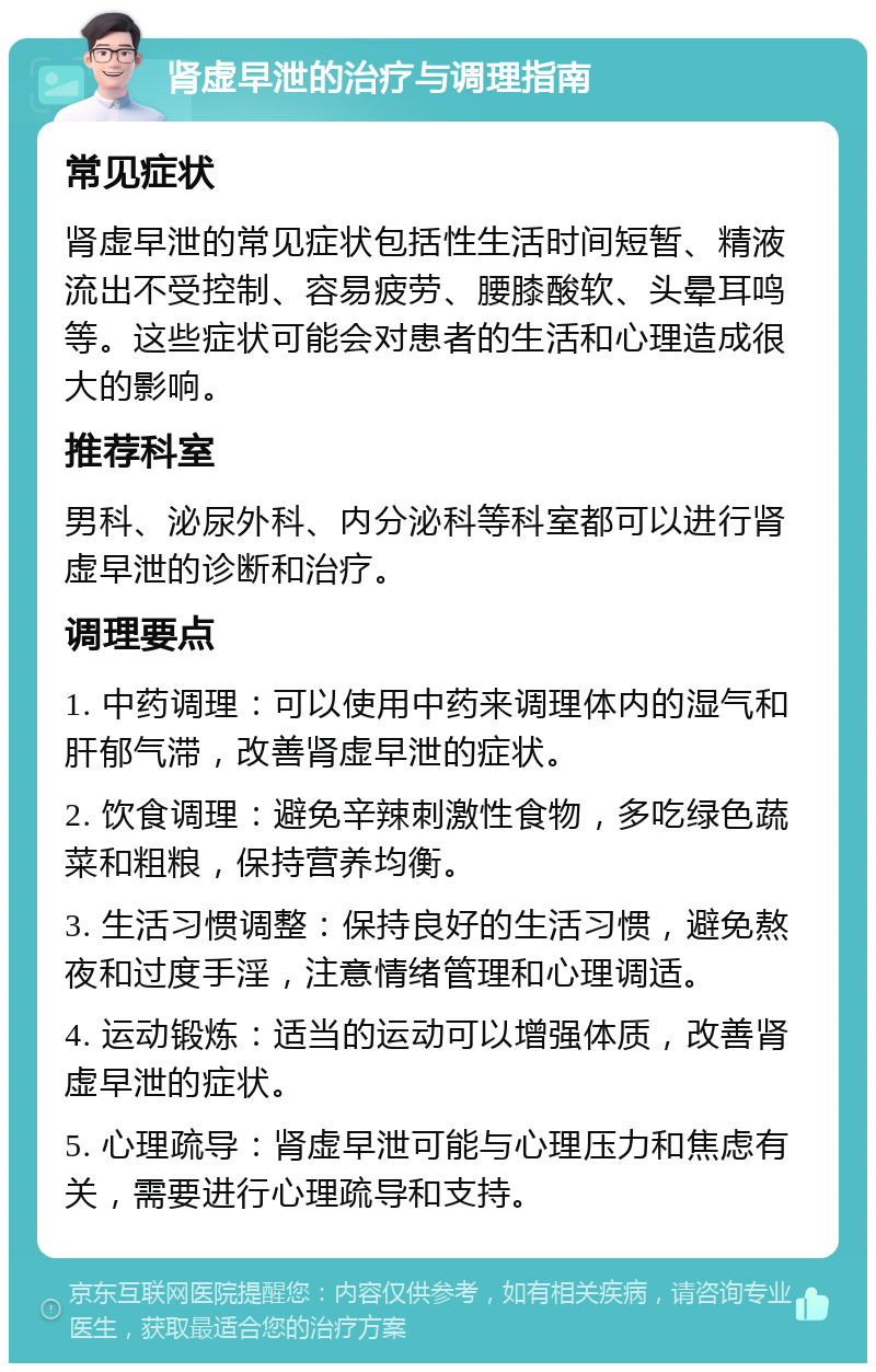 肾虚早泄的治疗与调理指南 常见症状 肾虚早泄的常见症状包括性生活时间短暂、精液流出不受控制、容易疲劳、腰膝酸软、头晕耳鸣等。这些症状可能会对患者的生活和心理造成很大的影响。 推荐科室 男科、泌尿外科、内分泌科等科室都可以进行肾虚早泄的诊断和治疗。 调理要点 1. 中药调理：可以使用中药来调理体内的湿气和肝郁气滞，改善肾虚早泄的症状。 2. 饮食调理：避免辛辣刺激性食物，多吃绿色蔬菜和粗粮，保持营养均衡。 3. 生活习惯调整：保持良好的生活习惯，避免熬夜和过度手淫，注意情绪管理和心理调适。 4. 运动锻炼：适当的运动可以增强体质，改善肾虚早泄的症状。 5. 心理疏导：肾虚早泄可能与心理压力和焦虑有关，需要进行心理疏导和支持。