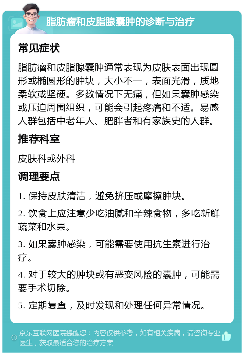 脂肪瘤和皮脂腺囊肿的诊断与治疗 常见症状 脂肪瘤和皮脂腺囊肿通常表现为皮肤表面出现圆形或椭圆形的肿块，大小不一，表面光滑，质地柔软或坚硬。多数情况下无痛，但如果囊肿感染或压迫周围组织，可能会引起疼痛和不适。易感人群包括中老年人、肥胖者和有家族史的人群。 推荐科室 皮肤科或外科 调理要点 1. 保持皮肤清洁，避免挤压或摩擦肿块。 2. 饮食上应注意少吃油腻和辛辣食物，多吃新鲜蔬菜和水果。 3. 如果囊肿感染，可能需要使用抗生素进行治疗。 4. 对于较大的肿块或有恶变风险的囊肿，可能需要手术切除。 5. 定期复查，及时发现和处理任何异常情况。