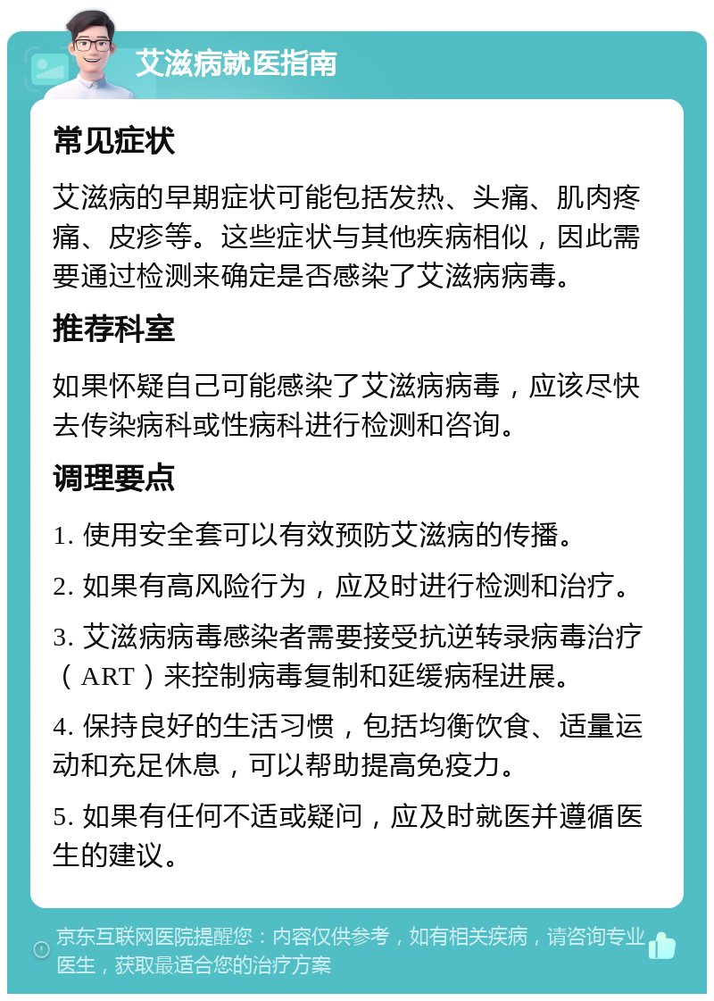 艾滋病就医指南 常见症状 艾滋病的早期症状可能包括发热、头痛、肌肉疼痛、皮疹等。这些症状与其他疾病相似，因此需要通过检测来确定是否感染了艾滋病病毒。 推荐科室 如果怀疑自己可能感染了艾滋病病毒，应该尽快去传染病科或性病科进行检测和咨询。 调理要点 1. 使用安全套可以有效预防艾滋病的传播。 2. 如果有高风险行为，应及时进行检测和治疗。 3. 艾滋病病毒感染者需要接受抗逆转录病毒治疗（ART）来控制病毒复制和延缓病程进展。 4. 保持良好的生活习惯，包括均衡饮食、适量运动和充足休息，可以帮助提高免疫力。 5. 如果有任何不适或疑问，应及时就医并遵循医生的建议。