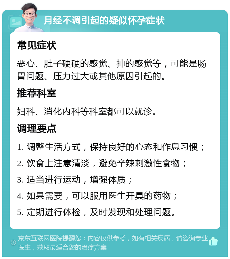 月经不调引起的疑似怀孕症状 常见症状 恶心、肚子硬硬的感觉、抻的感觉等，可能是肠胃问题、压力过大或其他原因引起的。 推荐科室 妇科、消化内科等科室都可以就诊。 调理要点 1. 调整生活方式，保持良好的心态和作息习惯； 2. 饮食上注意清淡，避免辛辣刺激性食物； 3. 适当进行运动，增强体质； 4. 如果需要，可以服用医生开具的药物； 5. 定期进行体检，及时发现和处理问题。