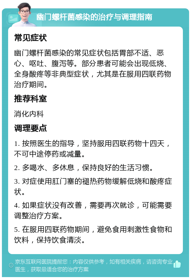 幽门螺杆菌感染的治疗与调理指南 常见症状 幽门螺杆菌感染的常见症状包括胃部不适、恶心、呕吐、腹泻等。部分患者可能会出现低烧、全身酸疼等非典型症状，尤其是在服用四联药物治疗期间。 推荐科室 消化内科 调理要点 1. 按照医生的指导，坚持服用四联药物十四天，不可中途停药或减量。 2. 多喝水、多休息，保持良好的生活习惯。 3. 对症使用肛门塞的褪热药物缓解低烧和酸疼症状。 4. 如果症状没有改善，需要再次就诊，可能需要调整治疗方案。 5. 在服用四联药物期间，避免食用刺激性食物和饮料，保持饮食清淡。