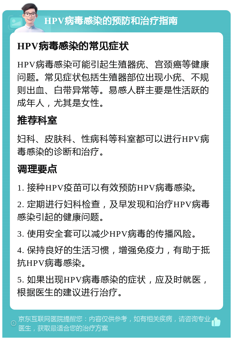 HPV病毒感染的预防和治疗指南 HPV病毒感染的常见症状 HPV病毒感染可能引起生殖器疣、宫颈癌等健康问题。常见症状包括生殖器部位出现小疣、不规则出血、白带异常等。易感人群主要是性活跃的成年人，尤其是女性。 推荐科室 妇科、皮肤科、性病科等科室都可以进行HPV病毒感染的诊断和治疗。 调理要点 1. 接种HPV疫苗可以有效预防HPV病毒感染。 2. 定期进行妇科检查，及早发现和治疗HPV病毒感染引起的健康问题。 3. 使用安全套可以减少HPV病毒的传播风险。 4. 保持良好的生活习惯，增强免疫力，有助于抵抗HPV病毒感染。 5. 如果出现HPV病毒感染的症状，应及时就医，根据医生的建议进行治疗。