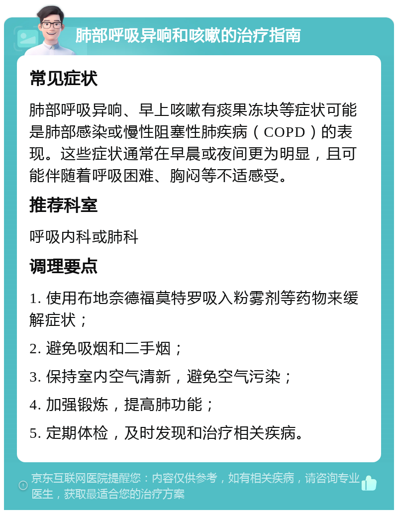 肺部呼吸异响和咳嗽的治疗指南 常见症状 肺部呼吸异响、早上咳嗽有痰果冻块等症状可能是肺部感染或慢性阻塞性肺疾病（COPD）的表现。这些症状通常在早晨或夜间更为明显，且可能伴随着呼吸困难、胸闷等不适感受。 推荐科室 呼吸内科或肺科 调理要点 1. 使用布地奈德福莫特罗吸入粉雾剂等药物来缓解症状； 2. 避免吸烟和二手烟； 3. 保持室内空气清新，避免空气污染； 4. 加强锻炼，提高肺功能； 5. 定期体检，及时发现和治疗相关疾病。