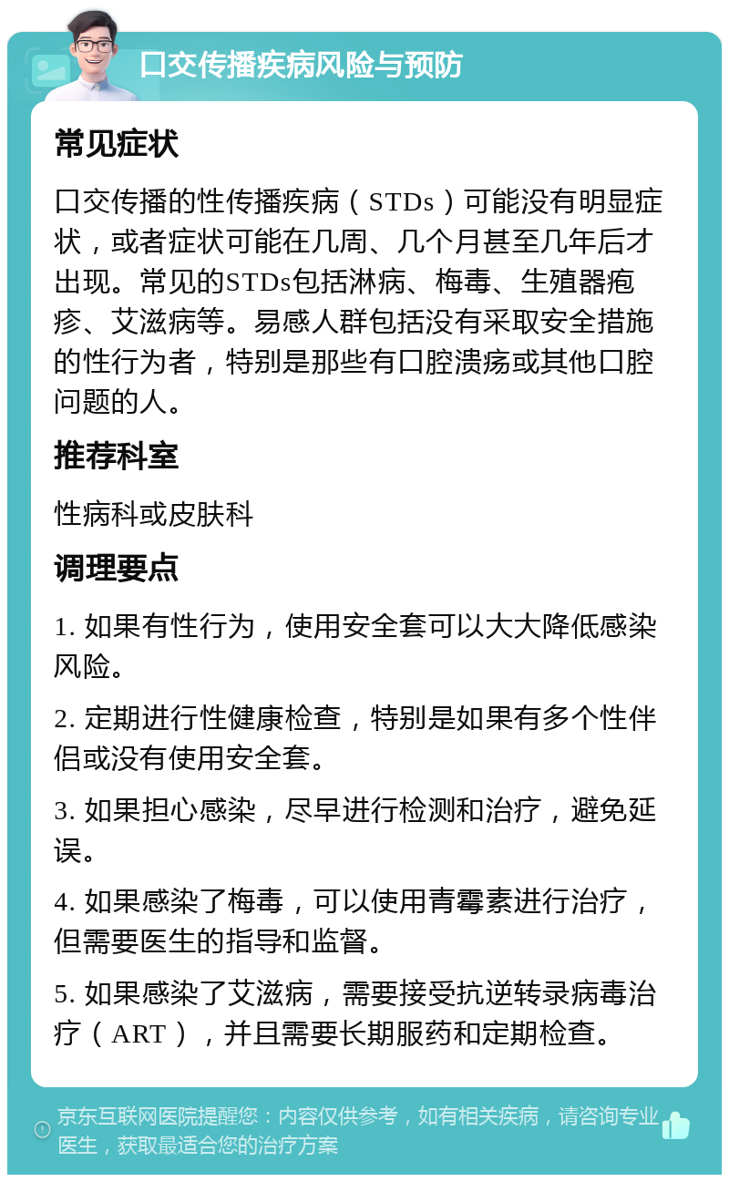 口交传播疾病风险与预防 常见症状 口交传播的性传播疾病（STDs）可能没有明显症状，或者症状可能在几周、几个月甚至几年后才出现。常见的STDs包括淋病、梅毒、生殖器疱疹、艾滋病等。易感人群包括没有采取安全措施的性行为者，特别是那些有口腔溃疡或其他口腔问题的人。 推荐科室 性病科或皮肤科 调理要点 1. 如果有性行为，使用安全套可以大大降低感染风险。 2. 定期进行性健康检查，特别是如果有多个性伴侣或没有使用安全套。 3. 如果担心感染，尽早进行检测和治疗，避免延误。 4. 如果感染了梅毒，可以使用青霉素进行治疗，但需要医生的指导和监督。 5. 如果感染了艾滋病，需要接受抗逆转录病毒治疗（ART），并且需要长期服药和定期检查。