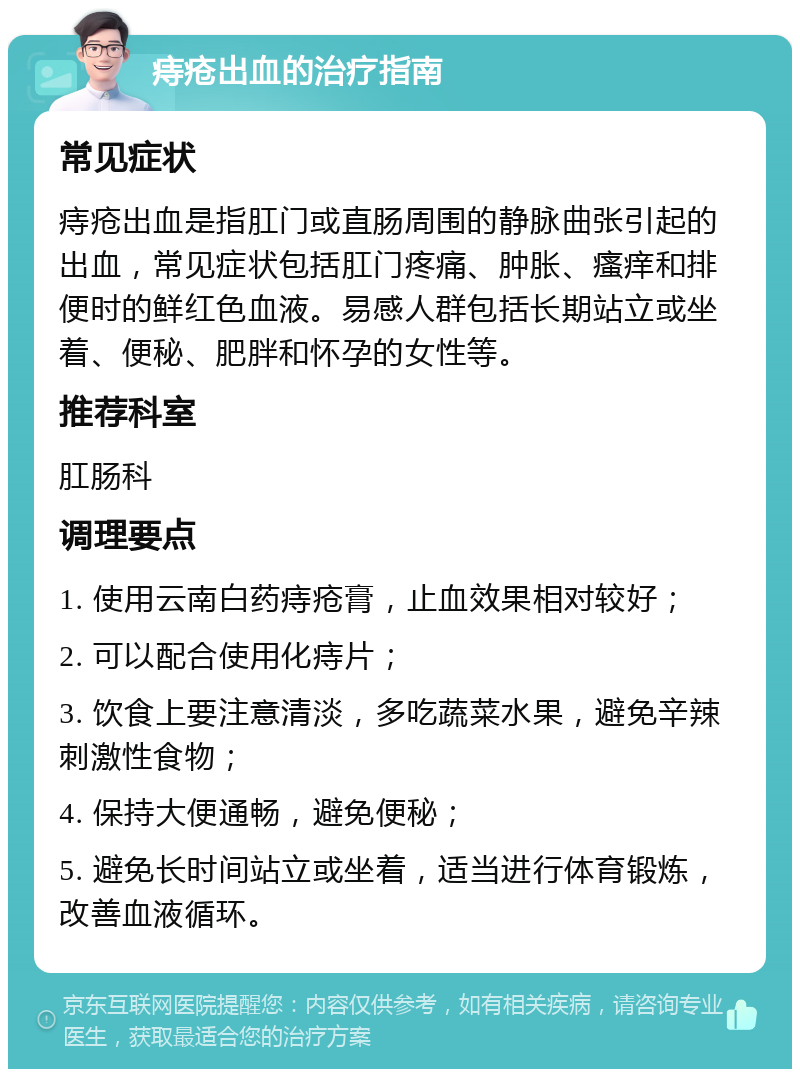 痔疮出血的治疗指南 常见症状 痔疮出血是指肛门或直肠周围的静脉曲张引起的出血，常见症状包括肛门疼痛、肿胀、瘙痒和排便时的鲜红色血液。易感人群包括长期站立或坐着、便秘、肥胖和怀孕的女性等。 推荐科室 肛肠科 调理要点 1. 使用云南白药痔疮膏，止血效果相对较好； 2. 可以配合使用化痔片； 3. 饮食上要注意清淡，多吃蔬菜水果，避免辛辣刺激性食物； 4. 保持大便通畅，避免便秘； 5. 避免长时间站立或坐着，适当进行体育锻炼，改善血液循环。