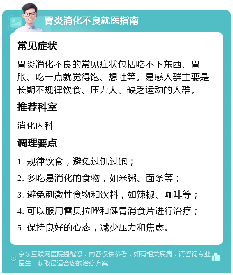 胃炎消化不良就医指南 常见症状 胃炎消化不良的常见症状包括吃不下东西、胃胀、吃一点就觉得饱、想吐等。易感人群主要是长期不规律饮食、压力大、缺乏运动的人群。 推荐科室 消化内科 调理要点 1. 规律饮食，避免过饥过饱； 2. 多吃易消化的食物，如米粥、面条等； 3. 避免刺激性食物和饮料，如辣椒、咖啡等； 4. 可以服用雷贝拉唑和健胃消食片进行治疗； 5. 保持良好的心态，减少压力和焦虑。