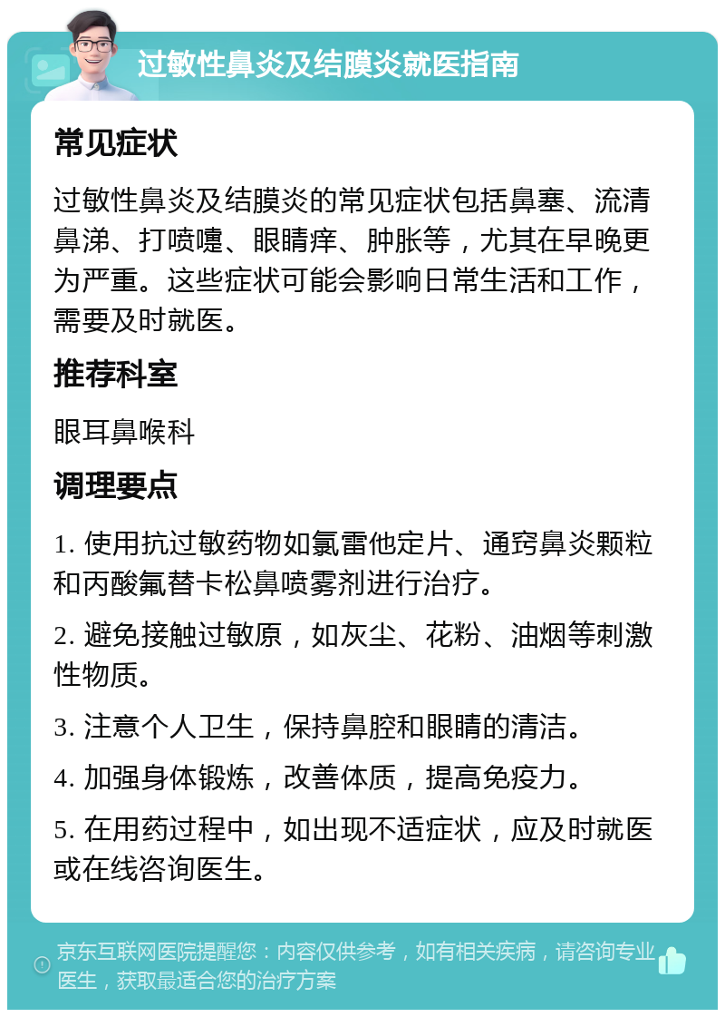 过敏性鼻炎及结膜炎就医指南 常见症状 过敏性鼻炎及结膜炎的常见症状包括鼻塞、流清鼻涕、打喷嚏、眼睛痒、肿胀等，尤其在早晚更为严重。这些症状可能会影响日常生活和工作，需要及时就医。 推荐科室 眼耳鼻喉科 调理要点 1. 使用抗过敏药物如氯雷他定片、通窍鼻炎颗粒和丙酸氟替卡松鼻喷雾剂进行治疗。 2. 避免接触过敏原，如灰尘、花粉、油烟等刺激性物质。 3. 注意个人卫生，保持鼻腔和眼睛的清洁。 4. 加强身体锻炼，改善体质，提高免疫力。 5. 在用药过程中，如出现不适症状，应及时就医或在线咨询医生。