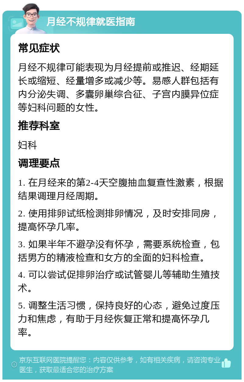 月经不规律就医指南 常见症状 月经不规律可能表现为月经提前或推迟、经期延长或缩短、经量增多或减少等。易感人群包括有内分泌失调、多囊卵巢综合征、子宫内膜异位症等妇科问题的女性。 推荐科室 妇科 调理要点 1. 在月经来的第2-4天空腹抽血复查性激素，根据结果调理月经周期。 2. 使用排卵试纸检测排卵情况，及时安排同房，提高怀孕几率。 3. 如果半年不避孕没有怀孕，需要系统检查，包括男方的精液检查和女方的全面的妇科检查。 4. 可以尝试促排卵治疗或试管婴儿等辅助生殖技术。 5. 调整生活习惯，保持良好的心态，避免过度压力和焦虑，有助于月经恢复正常和提高怀孕几率。