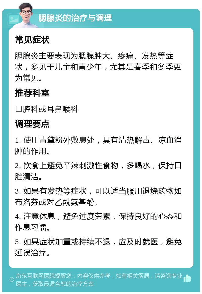 腮腺炎的治疗与调理 常见症状 腮腺炎主要表现为腮腺肿大、疼痛、发热等症状，多见于儿童和青少年，尤其是春季和冬季更为常见。 推荐科室 口腔科或耳鼻喉科 调理要点 1. 使用青黛粉外敷患处，具有清热解毒、凉血消肿的作用。 2. 饮食上避免辛辣刺激性食物，多喝水，保持口腔清洁。 3. 如果有发热等症状，可以适当服用退烧药物如布洛芬或对乙酰氨基酚。 4. 注意休息，避免过度劳累，保持良好的心态和作息习惯。 5. 如果症状加重或持续不退，应及时就医，避免延误治疗。