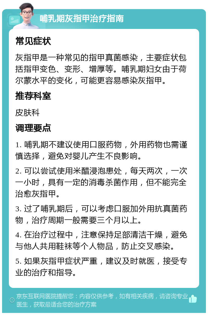 哺乳期灰指甲治疗指南 常见症状 灰指甲是一种常见的指甲真菌感染，主要症状包括指甲变色、变形、增厚等。哺乳期妇女由于荷尔蒙水平的变化，可能更容易感染灰指甲。 推荐科室 皮肤科 调理要点 1. 哺乳期不建议使用口服药物，外用药物也需谨慎选择，避免对婴儿产生不良影响。 2. 可以尝试使用米醋浸泡患处，每天两次，一次一小时，具有一定的消毒杀菌作用，但不能完全治愈灰指甲。 3. 过了哺乳期后，可以考虑口服加外用抗真菌药物，治疗周期一般需要三个月以上。 4. 在治疗过程中，注意保持足部清洁干燥，避免与他人共用鞋袜等个人物品，防止交叉感染。 5. 如果灰指甲症状严重，建议及时就医，接受专业的治疗和指导。