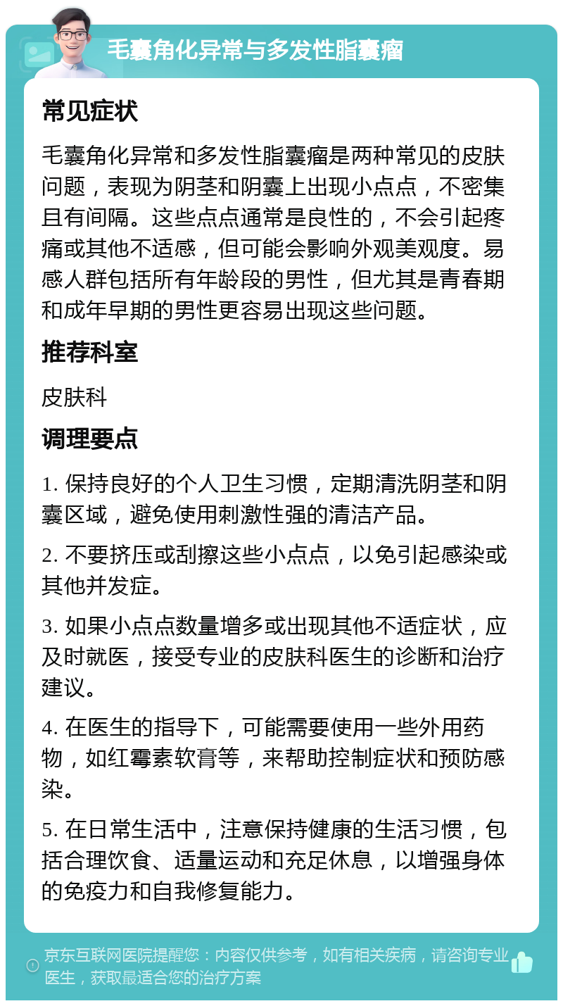 毛囊角化异常与多发性脂囊瘤 常见症状 毛囊角化异常和多发性脂囊瘤是两种常见的皮肤问题，表现为阴茎和阴囊上出现小点点，不密集且有间隔。这些点点通常是良性的，不会引起疼痛或其他不适感，但可能会影响外观美观度。易感人群包括所有年龄段的男性，但尤其是青春期和成年早期的男性更容易出现这些问题。 推荐科室 皮肤科 调理要点 1. 保持良好的个人卫生习惯，定期清洗阴茎和阴囊区域，避免使用刺激性强的清洁产品。 2. 不要挤压或刮擦这些小点点，以免引起感染或其他并发症。 3. 如果小点点数量增多或出现其他不适症状，应及时就医，接受专业的皮肤科医生的诊断和治疗建议。 4. 在医生的指导下，可能需要使用一些外用药物，如红霉素软膏等，来帮助控制症状和预防感染。 5. 在日常生活中，注意保持健康的生活习惯，包括合理饮食、适量运动和充足休息，以增强身体的免疫力和自我修复能力。