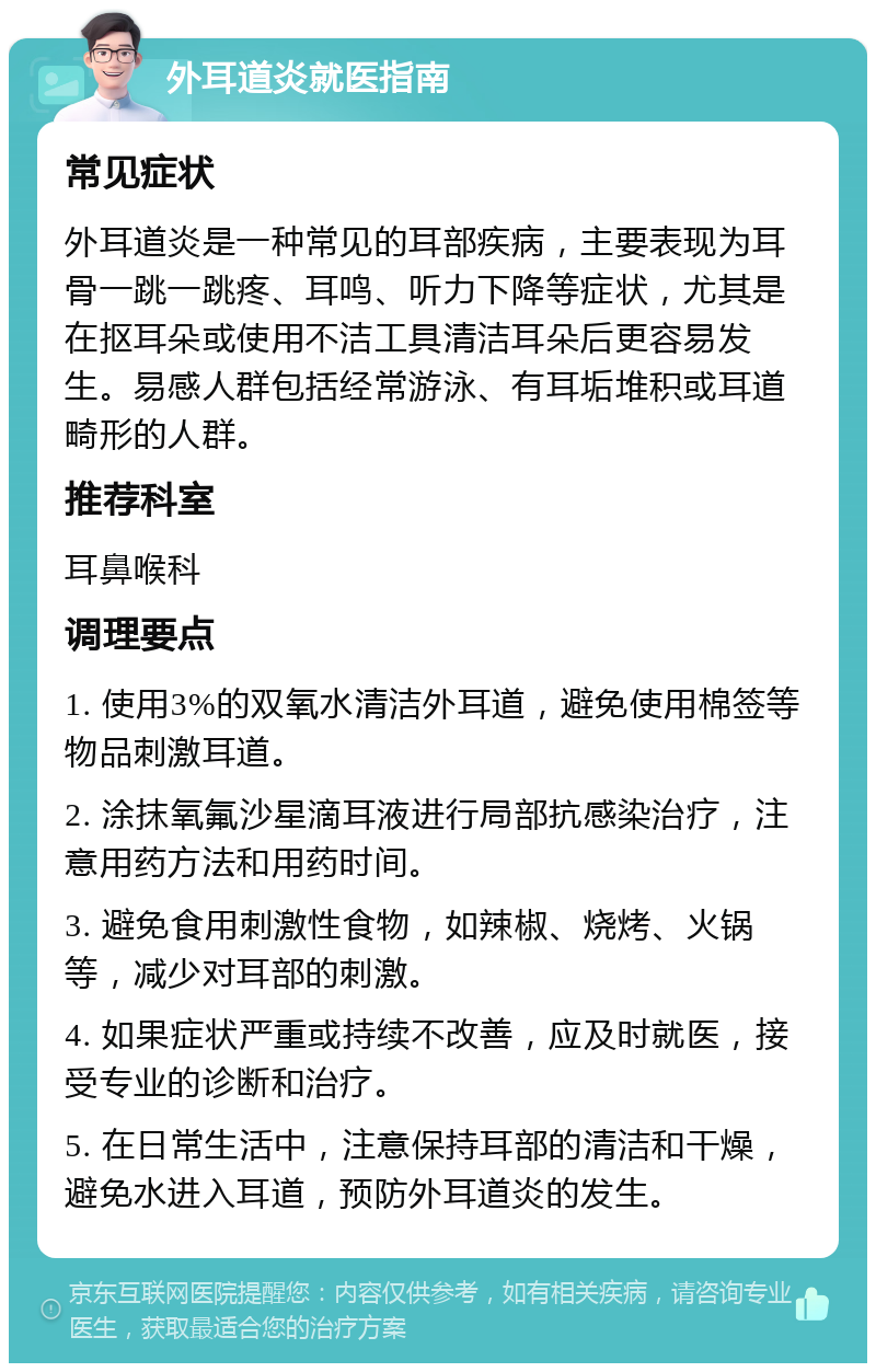 外耳道炎就医指南 常见症状 外耳道炎是一种常见的耳部疾病，主要表现为耳骨一跳一跳疼、耳鸣、听力下降等症状，尤其是在抠耳朵或使用不洁工具清洁耳朵后更容易发生。易感人群包括经常游泳、有耳垢堆积或耳道畸形的人群。 推荐科室 耳鼻喉科 调理要点 1. 使用3%的双氧水清洁外耳道，避免使用棉签等物品刺激耳道。 2. 涂抹氧氟沙星滴耳液进行局部抗感染治疗，注意用药方法和用药时间。 3. 避免食用刺激性食物，如辣椒、烧烤、火锅等，减少对耳部的刺激。 4. 如果症状严重或持续不改善，应及时就医，接受专业的诊断和治疗。 5. 在日常生活中，注意保持耳部的清洁和干燥，避免水进入耳道，预防外耳道炎的发生。