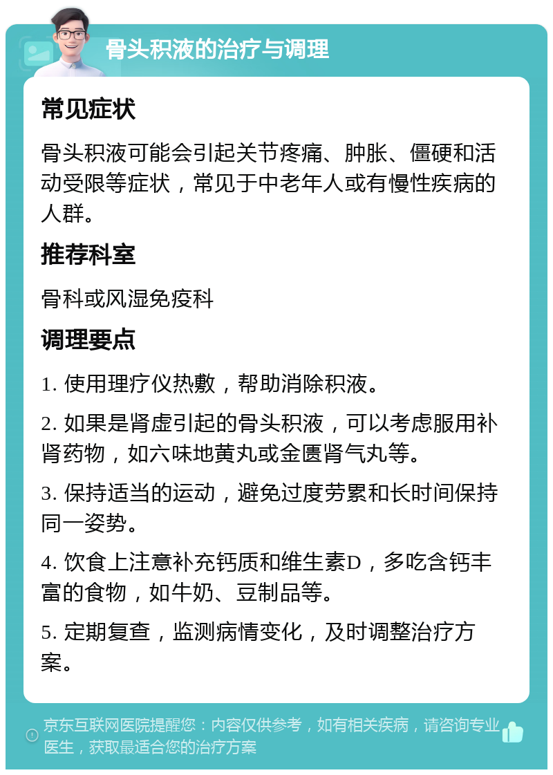 骨头积液的治疗与调理 常见症状 骨头积液可能会引起关节疼痛、肿胀、僵硬和活动受限等症状，常见于中老年人或有慢性疾病的人群。 推荐科室 骨科或风湿免疫科 调理要点 1. 使用理疗仪热敷，帮助消除积液。 2. 如果是肾虚引起的骨头积液，可以考虑服用补肾药物，如六味地黄丸或金匮肾气丸等。 3. 保持适当的运动，避免过度劳累和长时间保持同一姿势。 4. 饮食上注意补充钙质和维生素D，多吃含钙丰富的食物，如牛奶、豆制品等。 5. 定期复查，监测病情变化，及时调整治疗方案。