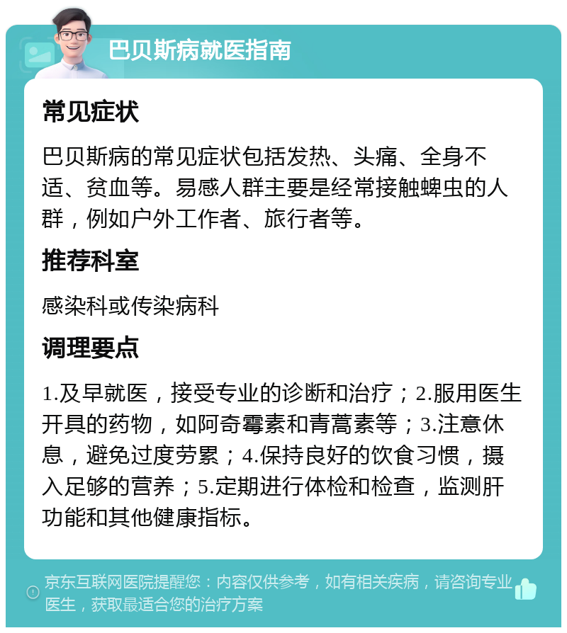 巴贝斯病就医指南 常见症状 巴贝斯病的常见症状包括发热、头痛、全身不适、贫血等。易感人群主要是经常接触蜱虫的人群，例如户外工作者、旅行者等。 推荐科室 感染科或传染病科 调理要点 1.及早就医，接受专业的诊断和治疗；2.服用医生开具的药物，如阿奇霉素和青蒿素等；3.注意休息，避免过度劳累；4.保持良好的饮食习惯，摄入足够的营养；5.定期进行体检和检查，监测肝功能和其他健康指标。