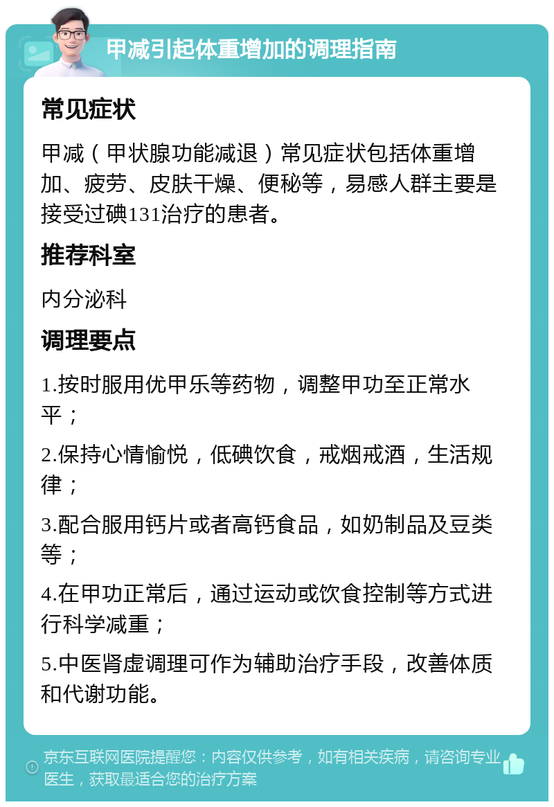 甲减引起体重增加的调理指南 常见症状 甲减（甲状腺功能减退）常见症状包括体重增加、疲劳、皮肤干燥、便秘等，易感人群主要是接受过碘131治疗的患者。 推荐科室 内分泌科 调理要点 1.按时服用优甲乐等药物，调整甲功至正常水平； 2.保持心情愉悦，低碘饮食，戒烟戒酒，生活规律； 3.配合服用钙片或者高钙食品，如奶制品及豆类等； 4.在甲功正常后，通过运动或饮食控制等方式进行科学减重； 5.中医肾虚调理可作为辅助治疗手段，改善体质和代谢功能。