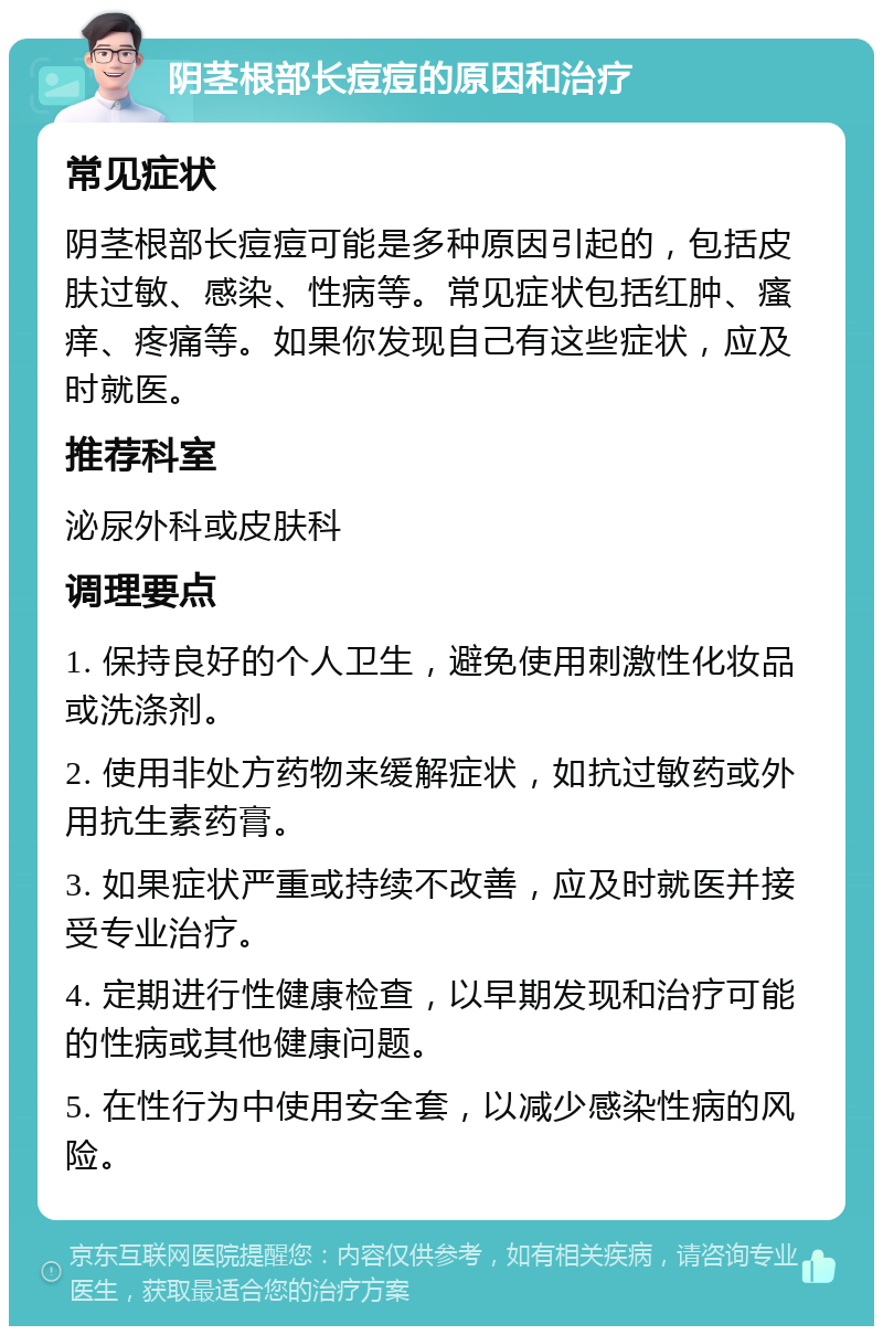 阴茎根部长痘痘的原因和治疗 常见症状 阴茎根部长痘痘可能是多种原因引起的，包括皮肤过敏、感染、性病等。常见症状包括红肿、瘙痒、疼痛等。如果你发现自己有这些症状，应及时就医。 推荐科室 泌尿外科或皮肤科 调理要点 1. 保持良好的个人卫生，避免使用刺激性化妆品或洗涤剂。 2. 使用非处方药物来缓解症状，如抗过敏药或外用抗生素药膏。 3. 如果症状严重或持续不改善，应及时就医并接受专业治疗。 4. 定期进行性健康检查，以早期发现和治疗可能的性病或其他健康问题。 5. 在性行为中使用安全套，以减少感染性病的风险。