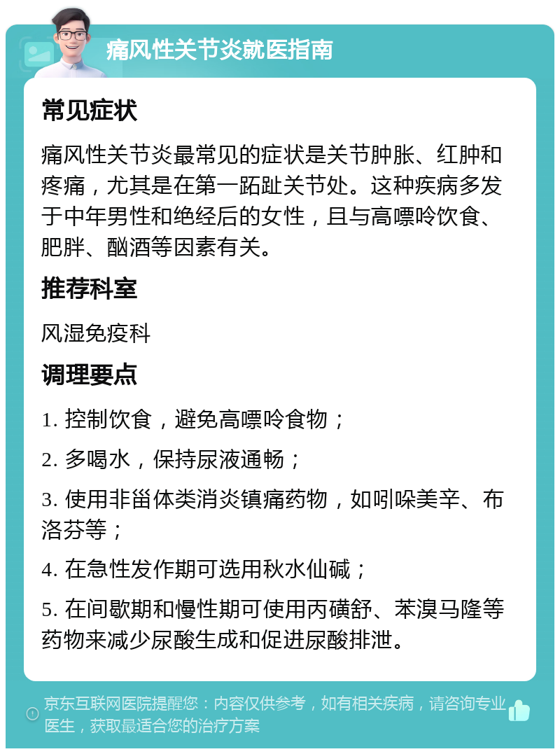 痛风性关节炎就医指南 常见症状 痛风性关节炎最常见的症状是关节肿胀、红肿和疼痛，尤其是在第一跖趾关节处。这种疾病多发于中年男性和绝经后的女性，且与高嘌呤饮食、肥胖、酗酒等因素有关。 推荐科室 风湿免疫科 调理要点 1. 控制饮食，避免高嘌呤食物； 2. 多喝水，保持尿液通畅； 3. 使用非甾体类消炎镇痛药物，如吲哚美辛、布洛芬等； 4. 在急性发作期可选用秋水仙碱； 5. 在间歇期和慢性期可使用丙磺舒、苯溴马隆等药物来减少尿酸生成和促进尿酸排泄。